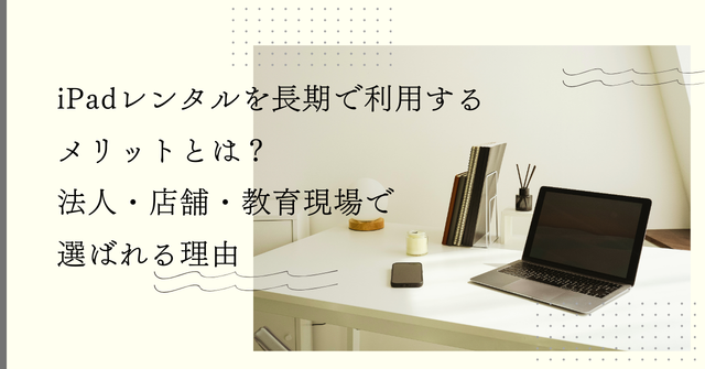 iPadレンタルを長期で利用するメリットとは？法人・店舗・教育現場で選ばれる理由
