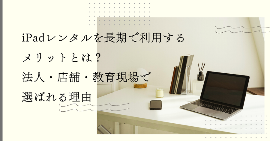 iPadレンタルを長期で利用するメリットとは？法人・店舗・教育現場で選ばれる理由
