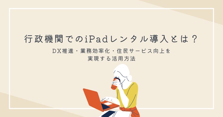 行政機関でのiPadレンタル導入とは？DX推進・業務効率化・住民サービス向上を実現する活用方法