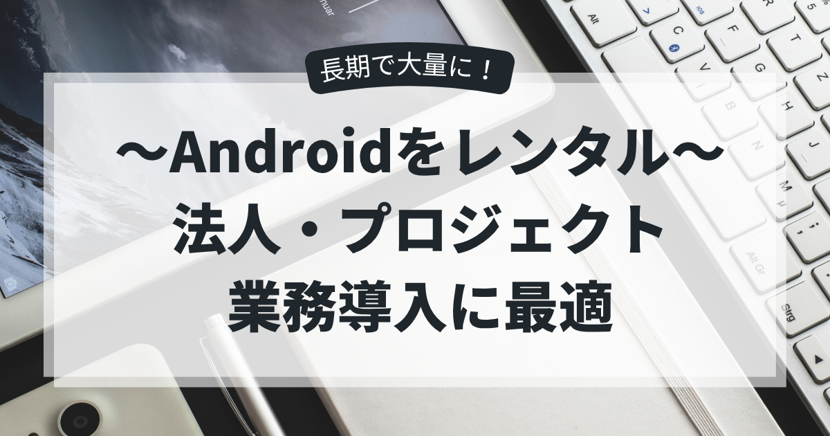 Androidを長期で大量にレンタル｜法人・プロジェクト・業務導入に最適